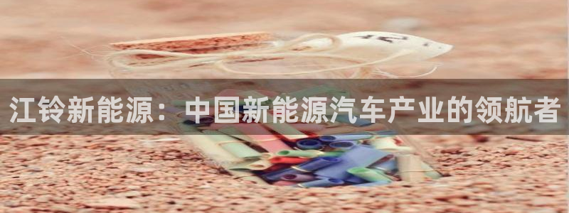 新宝gg用哪个浏览器:江铃新能源:中国新能源汽车产业的领航者